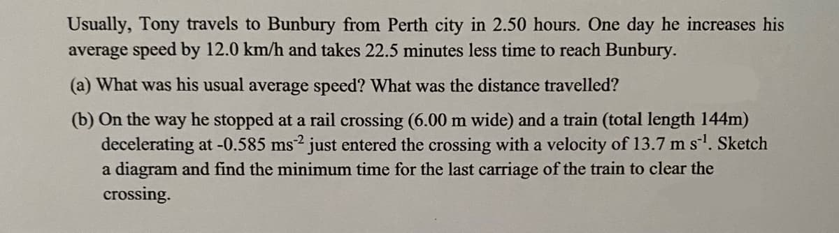 Usually, Tony travels to Bunbury from Perth city in 2.50 hours. One day he increases his
average speed by 12.0 km/h and takes 22.5 minutes less time to reach Bunbury.
(a) What was his usual average speed? What was the distance travelled?
(b) On the way he stopped at a rail crossing (6.00 m wide) and a train (total length 144m)
decelerating at -0.585 ms2 just entered the crossing with a velocity of 13.7 m s¹. Sketch
a diagram and find the minimum time for the last carriage of the train to clear the
crossing.
