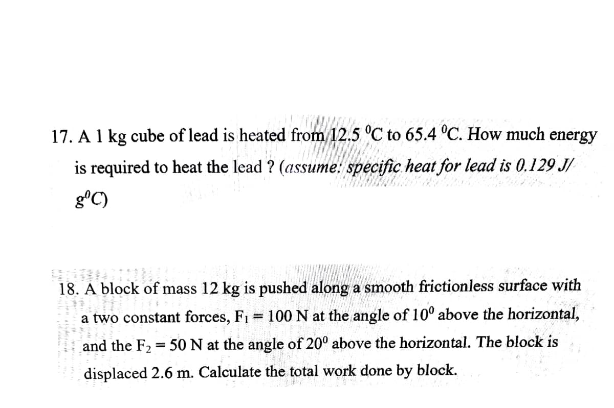17. A 1 kg cube of lead is heated from 12.5 °C to 65.4 °C. How much energy
is required to heat the lead ? (assume: specific heat for lead is 0.129 J/
gºC)
SINDI
18. A block of mass 12 kg is pushed along a smooth frictionless surface with
a two constant forces, F₁ = 100 N at the angle of 100 above the horizontal,
and the F₂ = 50 N at the angle of 200 above the horizontal. The block is
displaced 2.6 m. Calculate the total work done by block.