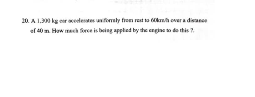 20. A 1,300 kg car accelerates uniformly from rest to 60km/h over a distance
of 40 m. How much force is being applied by the engine to do this ?.