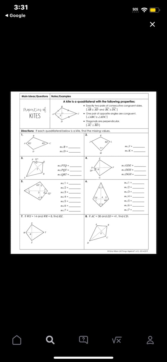 3:31
Google
SOS
wwww
Main Ideas/Questions Notes/Examples
Properties of
KITES
A kite is a quadrilateral with the following properties:
• Exactly two pairs of consecutive congruent sides.
(ABAD and BC a DC)
One pair of opposite angles are congruent.
(ZABC = ZADC)
•Diagonals are perpendicular.
(AC1 BD)
Directions: If each quadrilateral below is a kite, find the missing values.
1.
D
MLB-
m2D-
2.
M
L
MJ-
m<K-
mcPTO=
mZGDE-
D
m/PQT-
H
mZDEH-
mZQRT-
mZDGH-
G
m21-
ml=
m22-
m2=
m3-
52°
m3=
m4=
m4=
m25-
m25-
m6-
m26-
m7=
7. If WX=14 and WR = 8, find RZ.
Q
?
8. If AC 38 and ED = 41, find CD.
Gina Wilson (All Things Algebra, LLC), 2014-2019
Do