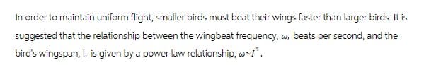 In order to maintain uniform flight, smaller birds must beat their wings faster than larger birds. It is
suggested that the relationship between the wingbeat frequency, w, beats per second, and the
bird's wingspan, I, is given by a power law relationship, w~!".