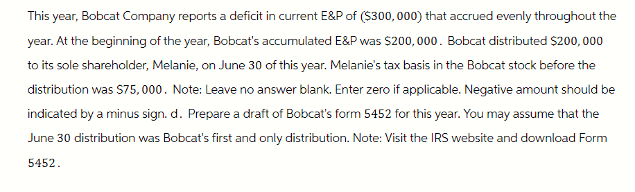 This year, Bobcat Company reports a deficit in current E&P of ($300,000) that accrued evenly throughout the
year. At the beginning of the year, Bobcat's accumulated E&P was $200,000. Bobcat distributed $200,000
to its sole shareholder, Melanie, on June 30 of this year. Melanie's tax basis in the Bobcat stock before the
distribution was $75,000. Note: Leave no answer blank. Enter zero if applicable. Negative amount should be
indicated by a minus sign. d. Prepare a draft of Bobcat's form 5452 for this year. You may assume that the
June 30 distribution was Bobcat's first and only distribution. Note: Visit the IRS website and download Form
5452.