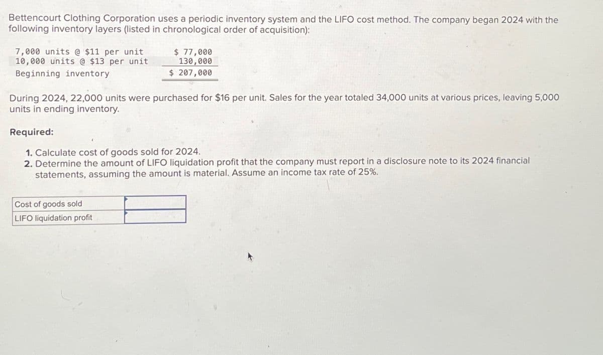 Bettencourt Clothing Corporation uses a periodic inventory system and the LIFO cost method. The company began 2024 with the
following inventory layers (listed in chronological order of acquisition):
7,000 units @ $11 per unit
10,000 units @ $13 per unit
Beginning inventory
$ 77,000
130,000
$ 207,000
During 2024, 22,000 units were purchased for $16 per unit. Sales for the year totaled 34,000 units at various prices, leaving 5,000
units in ending inventory.
Required:
1. Calculate cost of goods sold for 2024.
2. Determine the amount of LIFO liquidation profit that the company must report in a disclosure note to its 2024 financial
statements, assuming the amount is material. Assume an income tax rate of 25%.
Cost of goods sold
LIFO liquidation profit