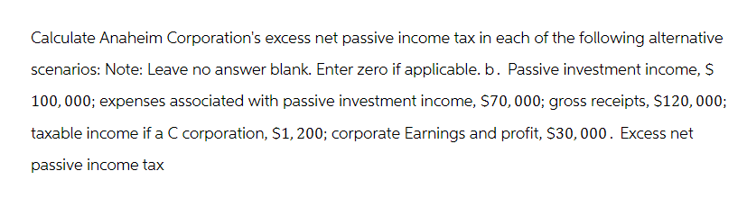 Calculate Anaheim Corporation's excess net passive income tax in each of the following alternative
scenarios: Note: Leave no answer blank. Enter zero if applicable. b. Passive investment income, $
100,000; expenses associated with passive investment income, $70,000; gross receipts, $120,000;
taxable income if a C corporation, $1,200; corporate Earnings and profit, $30,000. Excess net
passive income tax