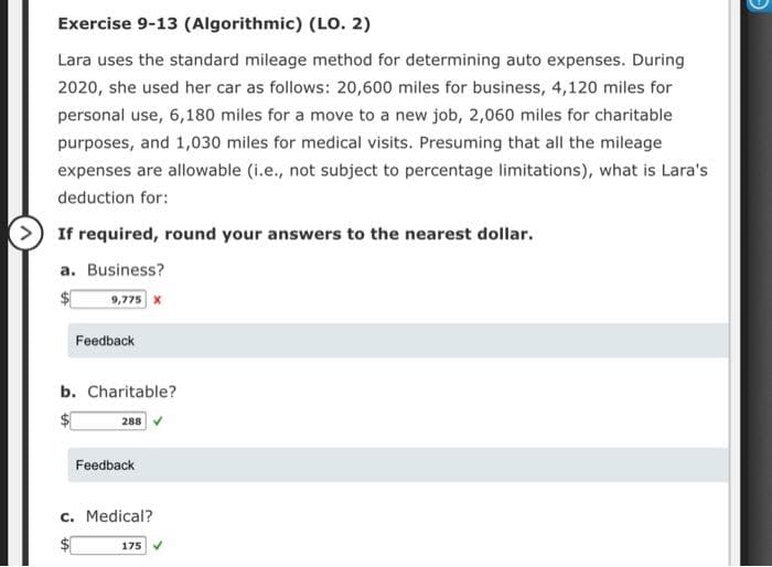 Exercise 9-13 (Algorithmic) (LO. 2)
Lara uses the standard mileage method for determining auto expenses. During
2020, she used her car as follows: 20,600 miles for business, 4,120 miles for
personal use, 6,180 miles for a move to a new job, 2,060 miles for charitable
purposes, and 1,030 miles for medical visits. Presuming that all the mileage
expenses are allowable (i.e., not subject to percentage limitations), what is Lara's
deduction for:
> If required, round your answers to the nearest dollar.
a. Business?
9,775 X
Feedback
b. Charitable?
288
Feedback
c. Medical?
175
