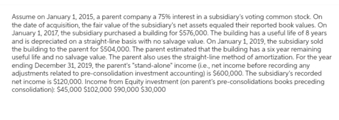 Assume on January 1, 2015, a parent company a 75% interest in a subsidiary's voting common stock. On
the date of acquisition, the fair value of the subsidiary's net assets equaled their reported book values. On
January 1, 2017, the subsidiary purchased a building for $576,000. The building has a useful life of 8 years
and is depreciated on a straight-line basis with no salvage value. On January 1, 2019, the subsidiary sold
the building to the parent for $504,000. The parent estimated that the building has a six year remaining
useful life and no salvage value. The parent also uses the straight-line method of amortization. For the year
ending December 31, 2019, the parent's "stand-alone" income (i.e., net income before recording any
adjustments related to pre-consolidation investment accounting) is $600,000. The subsidiary's recorded
net income is $120,000. Income from Equity investment (on parent's pre-consolidations books preceding
consolidation): $45,000 $102,000 $90,000 $30,000