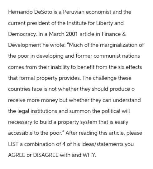 Hernando DeSoto is a Peruvian economist and the
current president of the Institute for Liberty and
Democracy. In a March 2001 article in Finance &
Development he wrote: "Much of the marginalization of
the poor in developing and former communist nations
comes from their inability to benefit from the six effects
that formal property provides. The challenge these
countries face is not whether they should produce o
receive more money but whether they can understand
the legal institutions and summon the political will
necessary to build a property system that is easily
accessible to the poor." After reading this article, please
LIST a combination of 4 of his ideas/statements you
AGREE or DISAGREE with and WHY.
