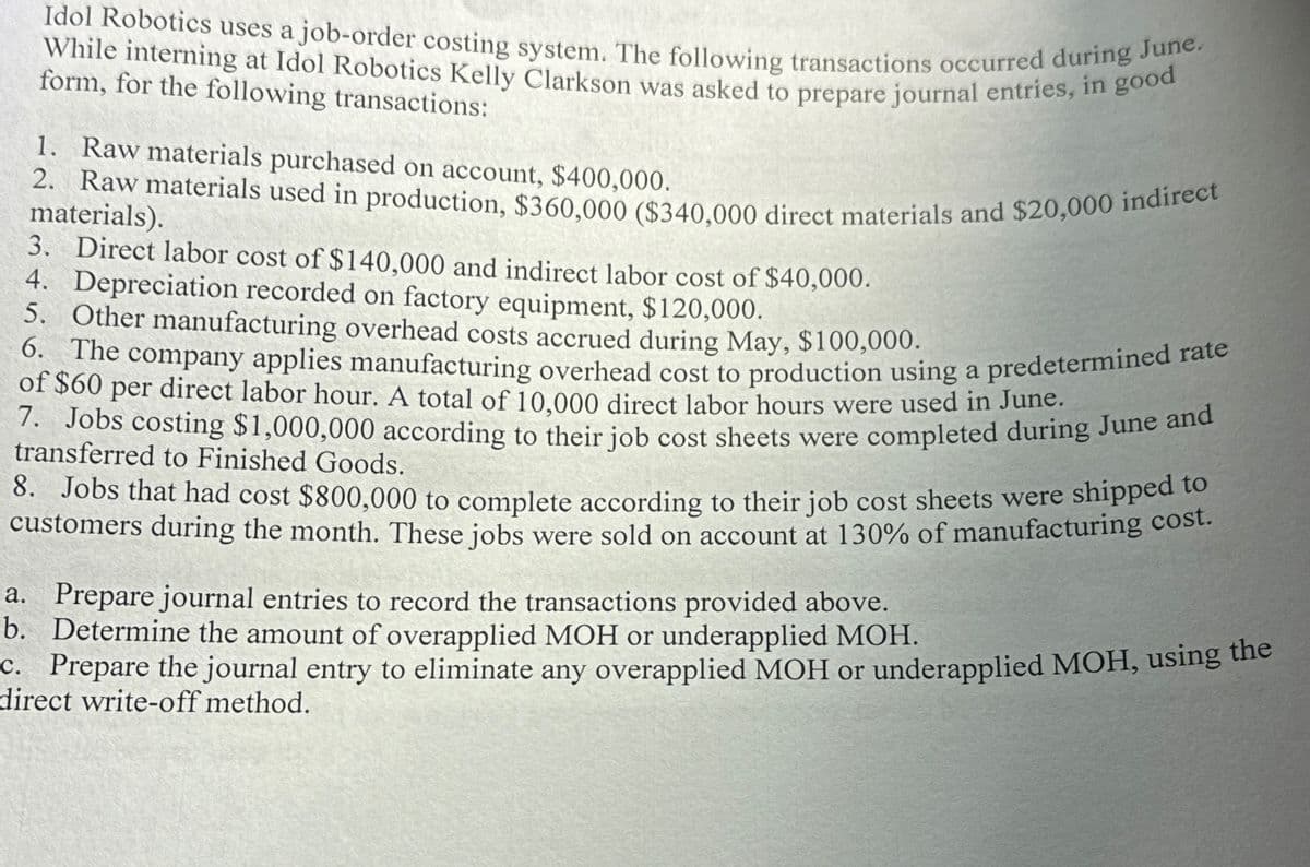 Idol Robotics uses a job-order costing system. The following transactions occurred during June.
While interning at Idol Robotics Kelly Clarkson was asked to prepare journal entries, in good
form, for the following transactions:
1. Raw materials purchased on account, $400,000.
2. Raw materials used in production, $360,000 ($340,000 direct materials and $20,000 indirect
materials).
3. Direct labor cost of $140,000 and indirect labor cost of $40,000.
4. Depreciation recorded on factory equipment, $120,000.
5. Other manufacturing overhead costs accrued during May, $100,000.
6. The company applies manufacturing overhead cost to production using a predetermined rate
of $60 per direct labor hour. A total of 10,000 direct labor hours were used in June.
7. Jobs costing $1,000,000 according to their job cost sheets were completed during June and
transferred to Finished Goods.
8. Jobs that had cost $800,000 to complete according to their job cost sheets were shipped to
customers during the month. These jobs were sold on account at 130% of manufacturing cost.
a. Prepare journal entries to record the transactions provided above.
b. Determine the amount of overapplied MOH or underapplied MOH.
c. Prepare the journal entry to eliminate any overapplied MOH or underapplied MOH, using the
direct write-off method.