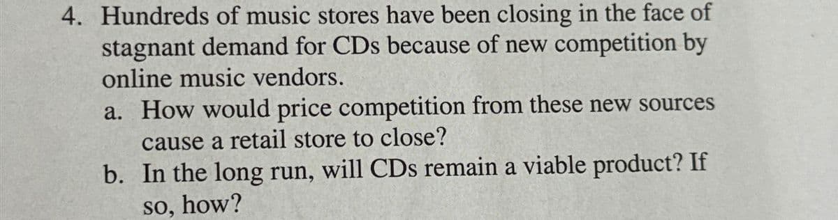 4. Hundreds of music stores have been closing in the face of
stagnant demand for CDs because of new competition by
online music vendors.
a. How would price competition from these new sources
cause a retail store to close?
b.
In the long run, will CDs remain a viable product? If
so, how?