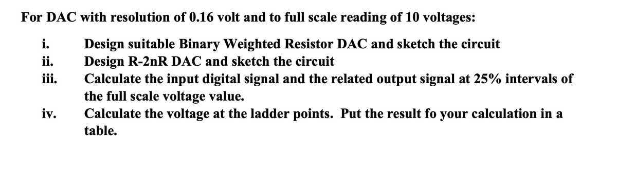 For DAC with resolution of 0.16 volt and to full scale reading of 10 voltages:
Design suitable Binary Weighted Resistor DAC and sketch the circuit
Design R-2nR DAC and sketch the circuit
Calculate the input digital signal and the related output signal at 25% intervals of
the full scale voltage value.
Calculate the voltage at the ladder points. Put the result fo your calculation in a
i.
ii.
iii.
iv.
table.
