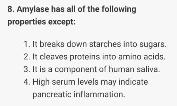 8. Amylase has all of the following
properties except:
1. It breaks down starches into sugars.
2. It cleaves proteins into amino acids.
3. It is a component of human saliva.
4. High serum levels may indicate
pancreatic inflammation.
