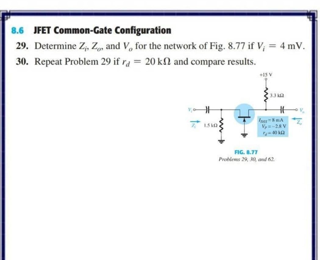 8.6 JFET Common-Gate Configuration
29. Determine Z, Z, and V, for the network of Fig. 8.77 if V; = 4 mV.
%3D
30. Repeat Problem 29 if ra = 20 kN and compare results.
+15 V
3.3 k2
V
V
Inss=8 mA
Vp =-2.8 V
1.5 k2
a= 40 k2
FIG. 8.77
Problems 29, 30, and 62.
