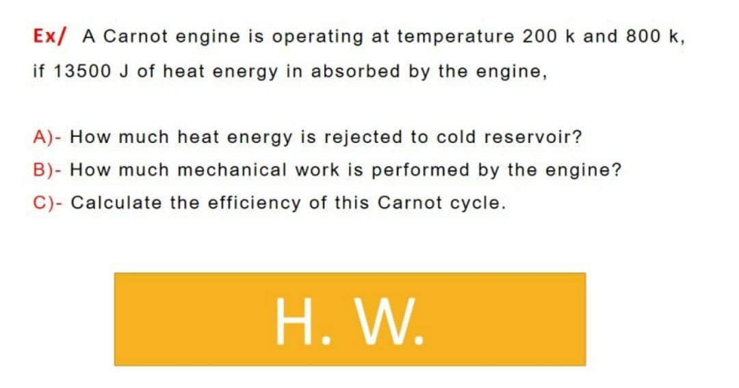 Ex/ A Carnot engine is operating at temperature 200 k and 800 k,
if 13500 J of heat energy in absorbed by the engine,
A)- How much heat energy is rejected to cold reservoir?
B)- How much mechanical work is performed by the engine?
C)- Calculate the efficiency of this Carnot cycle.
H. W.
