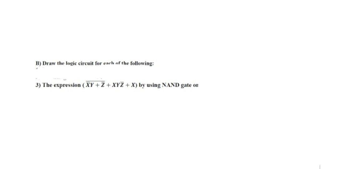 B) Draw the logic circuit for each of the following:
3) The expression (XY + Z + XYZ + X) by using NAND gate or
