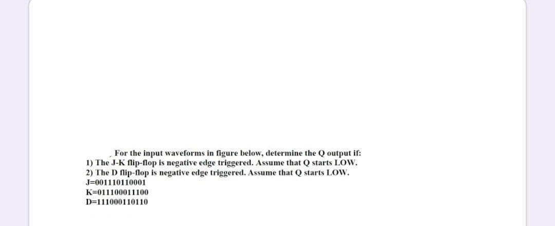 For the input waveforms in figure below, determine the Q output if:
1) The J-K flip-flop is negative edge triggered. AsSsume that Q starts LOW.
2) The D flip-flop is negative edge triggered. Assume that Q starts LOW.
J=001110110001
K=011100011100
D=111000110110
