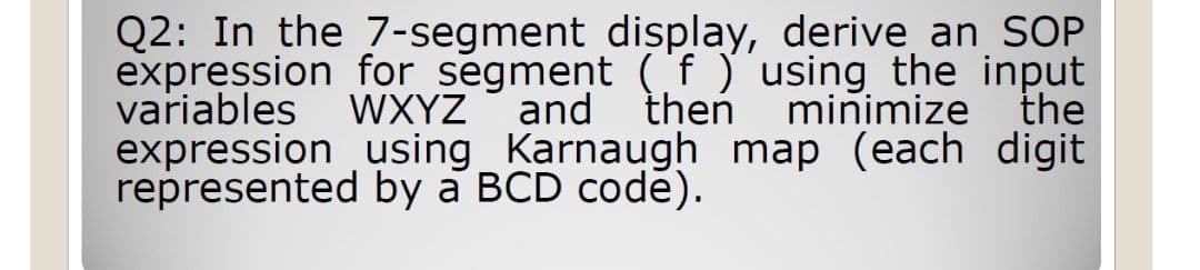 Q2: In the 7-segment display, derive an SOP
expression for segment ('f )'using the input
variables WXYZ and theń
expression using Karnaugh map (each digit
represented by a BCD codě).
minimize the
