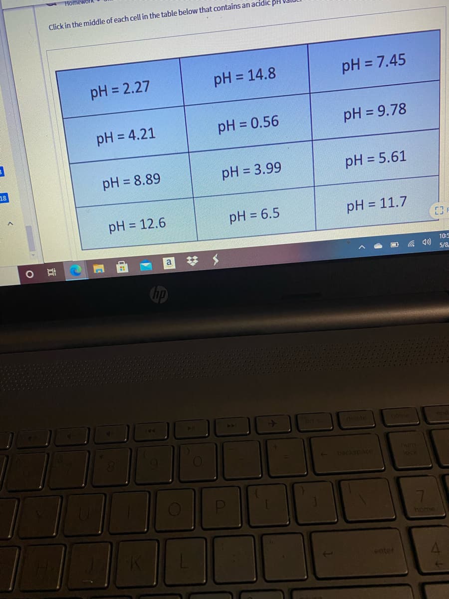 Home
Click in the middle of each cell in the table below that contains an acidic pH
pH = 2.27
pH = 14.8
pH = 7.45
pH = 4.21
pH = 0.56
pH = 9.78
pH = 8.89
pH = 3.99
pH = 5.61
%3D
%3D
18
pH = 12.6
pH = 6.5
pH = 11.7
%3D
a
10:5
5/8
44
20
ort so
delete
num
lock
backspace
7.
home
enter
