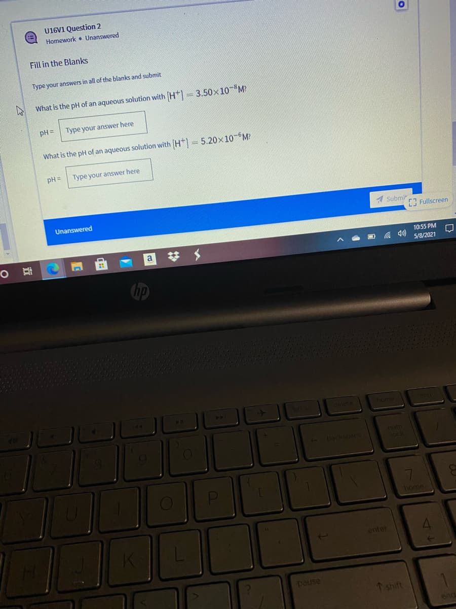 U16V1 Question 2
Homework • Unanswered
Fill in the Blanks
Type your answers in all of the blanks and submit
What is the pH of an aqueous solution with [H+] = 3.50x10-M?
pH =
Type your answer here
What is the pH of an aqueous solution with (H*) = 5.20x10-M?
pH =
Type your answer here
Unanswered
A Submir
[ Fullscreen
10:55 PM
5/8/2021
Cop
74
40
elete
home
num
- backspace
lock
liome
enter
pause
Tshift
end
