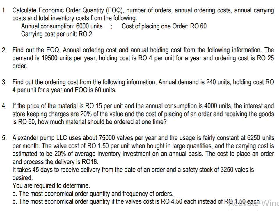 1. Calculate Economic Order Quantity (EOQ), number of orders, annual ordering costs, annual carrying
costs and total inventory costs from the following:
Annual consumption: 6000 units
Carrying cost per unit: RO 2
Cost of placing one Order: RO 60
2. Find out the EOQ, Annual ordering cost and annual holding cost from the following information. The
demand is 19500 units per year, holding cost is RO 4 per unit for a year and ordering cost is RO 25
order.
3. Find out the ordering cost from the following information, Annual demand is 240 units, holding cost RO
4 per unit for a year and EOQ is 60 units.
4. If the price of the material is RO 15 per unit and the annual consumption is 4000 units, the interest and
store keeping charges are 20% of the value and the cost of placing of an order and receiving the goods
is RO 60, how much material should be ordered at one time?
5. Alexander pump LLC uses about 75000 valves per year and the usage is fairly constant at 6250 units
per month. The valve cost of RO 1.50 per unit when bought in large quantities, and the carrying cost is
estimated to be 20% of average inventory investment on an annual basis. The cost to place an order
and process the delivery is RO18.
It takes 45 days to receive delivery from the date of an order and a safety stock of 3250 vales is
desired.
You are required to determine.
a. The most economical order quantity and frequency of orders.
b. The most economical order quantity if the valves cost is RO 4.50 each instead of RQ 1,50 each
Wind
