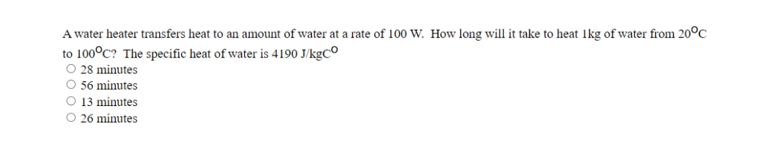 A water heater transfers heat to an amount of water at a rate of 100 W. How long will it take to heat 1kg of water from 20°C
to 100°C? The specific heat of water is 4190 J/kgCo
O 28 minutes
O 56 minutes
O 13 minutes
O 26 minutes