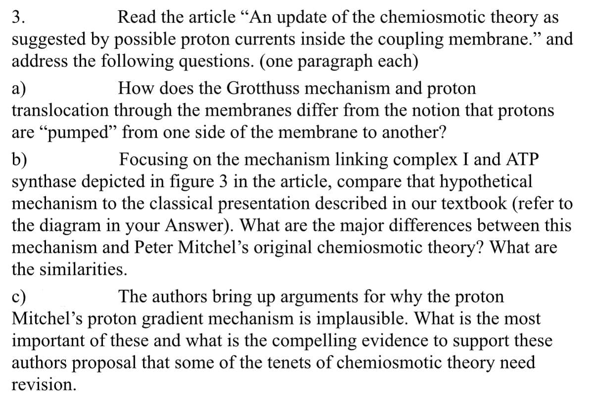 3.
Read the article "An update of the chemiosmotic theory as
suggested by possible proton currents inside the coupling membrane." and
address the following questions. (one paragraph each)
a)
How does the Grotthuss mechanism and proton
translocation through the membranes differ from the notion that protons
are "pumped" from one side of the membrane to another?
b)
Focusing on the mechanism linking complex I and ATP
synthase depicted in figure 3 in the article, compare that hypothetical
mechanism to the classical presentation described in our textbook (refer to
the diagram in your Answer). What are the major differences between this
mechanism and Peter Mitchel's original chemiosmotic theory? What are
the similarities.
c)
The authors bring up arguments for why the proton
Mitchel's proton gradient mechanism is implausible. What is the most
important of these and what is the compelling evidence to support these
authors proposal that some of the tenets of chemiosmotic theory need
revision.