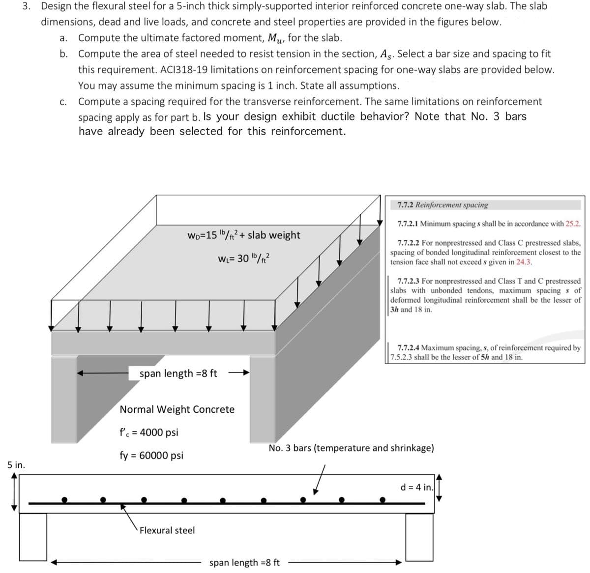 3. Design the flexural steel for a 5-inch thick simply-supported interior reinforced concrete one-way slab. The slab
dimensions, dead and live loads, and concrete and steel properties are provided in the figures below.
a. Compute the ultimate factored moment, Mu, for the slab.
b. Compute the area of steel needed to resist tension in the section, As. Select a bar size and spacing to fit
this requirement. ACI318-19 limitations on reinforcement spacing for one-way slabs are provided below.
You may assume the minimum spacing is 1 inch. State all assumptions.
5 in.
c. Compute a spacing required for the transverse reinforcement. The same limitations on reinforcement
spacing apply as for part b. Is your design exhibit ductile behavior? Note that No. 3 bars
have already been selected for this reinforcement.
WD=15 b/ft² + slab weight
WL= 30¹b/ft²
span length 8 ft
Normal Weight Concrete
f'c = 4000 psi
fy = 60000 psi
Flexural steel
7.7.2 Reinforcement spacing
7.7.2.1 Minimum spacing s shall be in accordance with 25.2.
7.7.2.2 For nonprestressed and Class C prestressed slabs,
spacing of bonded longitudinal reinforcement closest to the
tension face shall not exceed s given in 24.3.
span length 8 ft
7.7.2.3 For nonprestressed and Class T and C prestressed
slabs with unbonded tendons, maximum spacing s of
deformed longitudinal reinforcement shall be the lesser of
3h and 18 in.
7.7.2.4 Maximum spacing, s, of reinforcement required by
7.5.2.3 shall be the lesser of 5h and 18 in.
No. 3 bars (temperature and shrinkage)
d = 4 in.