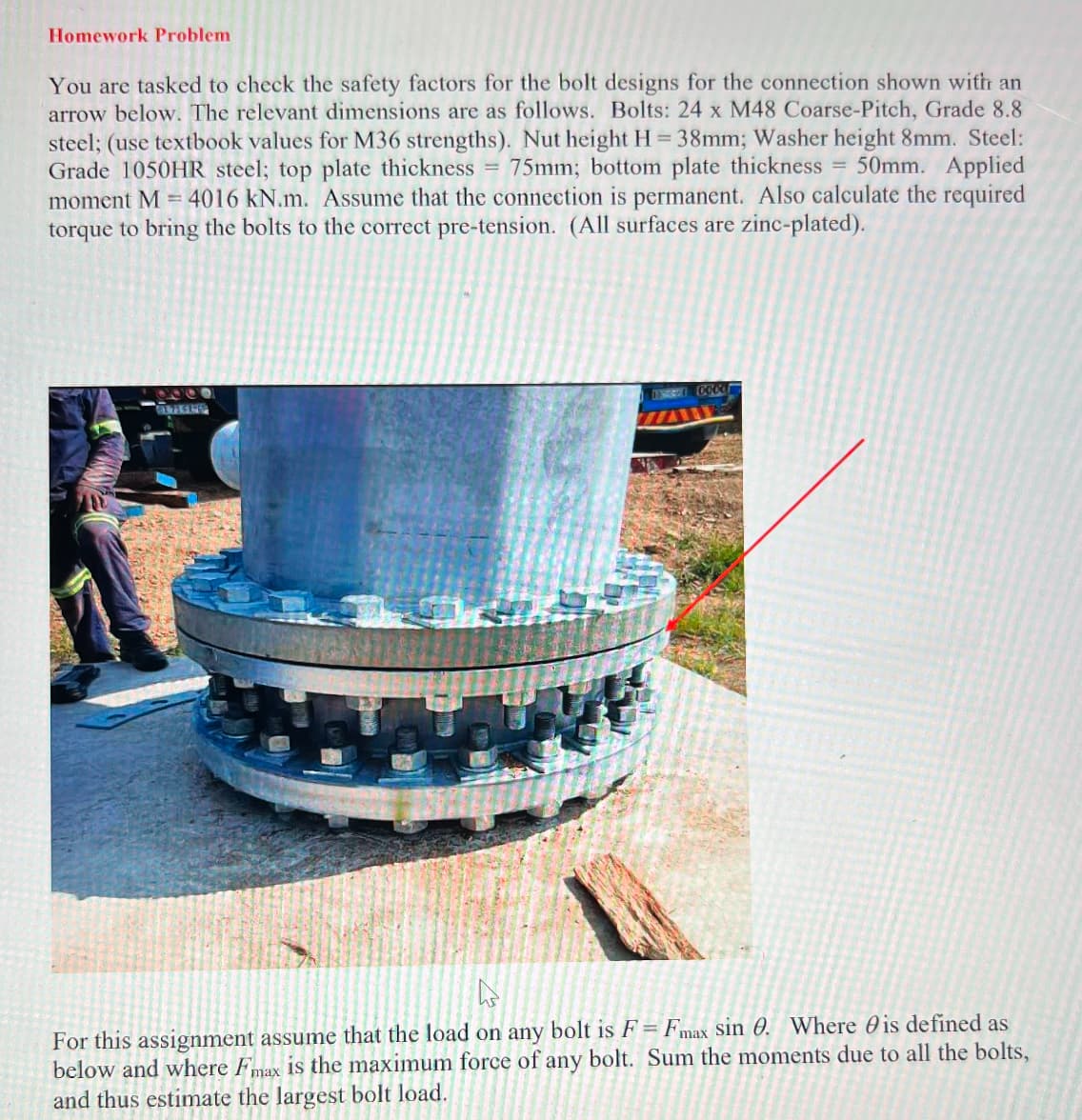 Homework Problem
You are tasked to check the safety factors for the bolt designs for the connection shown with an
arrow below. The relevant dimensions are as follows. Bolts: 24 x M48 Coarse-Pitch, Grade 8.8
steel; (use textbook values for M36 strengths). Nut height H = 38mm; Washer height 8mm. Steel:
Grade 1050HR steel; top plate thickness = 75mm; bottom plate thickness = 50mm. Applied
moment M = 4016 kN.m. Assume that the connection is permanent. Also calculate the required
torque to bring the bolts to the correct pre-tension. (All surfaces are zinc-plated).
955
ESS 0000
D
For this assignment assume that the load on any bolt is F = Fmax sin 0. Where is defined as
below and where Fmax is the maximum force of any bolt. Sum the moments due to all the bolts,
and thus estimate the largest bolt load.