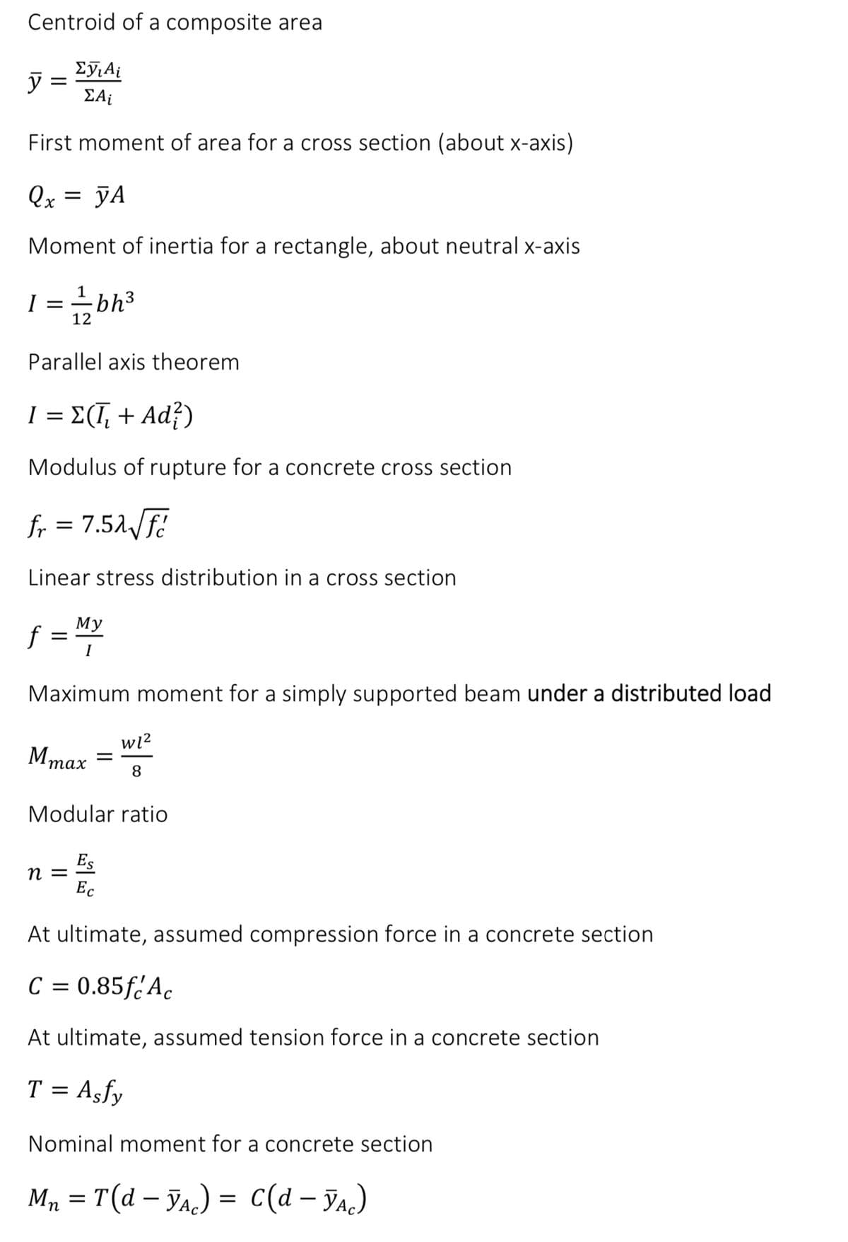 Centroid of a composite area
Σyi Ai
ΣΑ;
First moment of area for a cross section (about x-axis)
Qx = yA
Moment of inertia for a rectangle, about neutral x-axis
y
I ==—= 2 bh³
12
Parallel axis theorem
I = Σ(Ī₂ + Ad?)
Modulus of rupture for a concrete cross section
fr = 7.52√ √f
Linear stress distribution in a cross section
f = My
I
Maximum moment for a simply supported beam under a distributed load
Mmax
n =
=
Modular ratio
Es
Ec
w1²
8
At ultimate, assumed compression force in a concrete section
C = 0.85f Ac
At ultimate, assumed tension force in a concrete section
T = Asfy
Nominal moment for a concrete section
Mn = T (d - YA) = C(d - YAc)