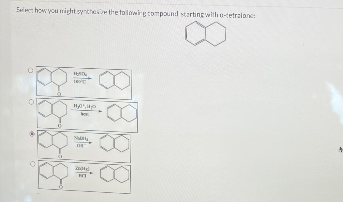 O
O
Select how you might synthesize the following compound, starting with a-tetralone:
H2SO4
100°C
H3O+, H₂O
heat
0
NaBH4
OH
Zn(Hg)
HC