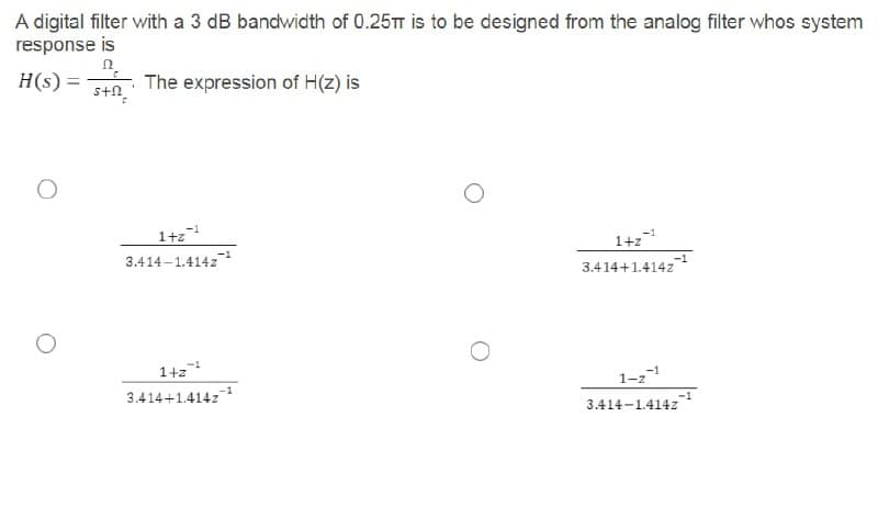 A digital filter with a 3 dB bandwidth of 0.25TT is to be designed from the analog filter whos system
response is
n.
H(s) =
The expression of H(z) is
%3D
s+n
1+z
3.414-1.414z
-1
-1
1+z
3.414+1.414z
-1
1+z
3.414+1.414z
1-21
3.414-1.414z
