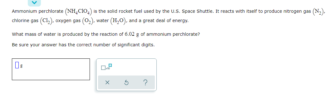 Ammonium perchlorate (NH,Clo,) is the solid rocket fuel used by the U.S. Space Shuttle. It reacts with itself to produce nitrogen gas (N,),
chlorine gas (Cl2), oxygen gas (O2),
(H,O), and a great deal of energy.
water
What mass of water is produced by the reaction of 6.02 g of ammonium perchlorate?
Be sure your answer has the correct number of significant digits.
?
