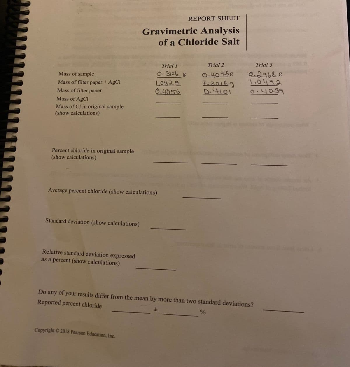 REPORT SHEET
Gravimetric Analysis
of a Chloride Salt
Trial 2
Trial 3
Trial 1
0.40958
t:30169
D.4101
0.29688
L0492
0.4059
Mass of sample
0.3126 g
Mass of filter paper + AgCI
L0825
Mass of filter paper
0,4056
Mass of AgCl
Mass of Cl in original sample
(show calculations)
Percent chloride in original sample
(show calculations)
Average percent chloride (show calculations)
Standard deviation (show calculations)
Relative standard deviation expressed
as a percent (show calculations)
Do any of your results differ from the mean by more than two standard deviations?
Reported percent chloride
土
Copyright 2018 Pearson Education, Inc.
