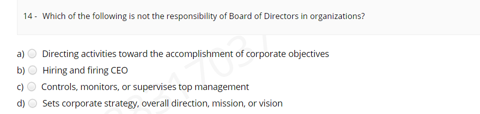 14 - Which of the following is not the responsibility of Board of Directors in organizations?
a) O Directing activities toward the accomplishment of corporate objectives
b) O Hiring and firing CEO
c) O Controls, monitors, or supervises top management
d) O Sets corporate strategy, overall direction, mission, or vision
