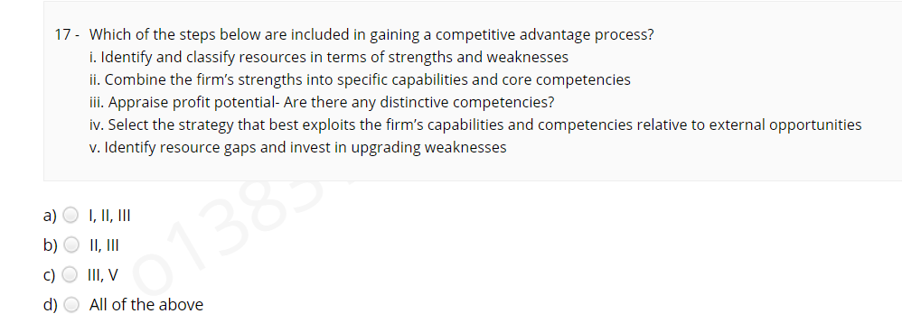 17 - Which of the steps below are included in gaining a competitive advantage process?
i. Identify and classify resources in terms of strengths and weaknesses
ii. Combine the firm's strengths into specific capabilities and core competencies
iii. Appraise profit potential- Are there any distinctive competencies?
iv. Select the strategy that best exploits the firm's capabilities and competencies relative to external opportunities
v. Identify resource gaps and invest in upgrading weaknesses
a) O I, II, II
138
b) O II, II
c) O III, V
d) O All of the above
