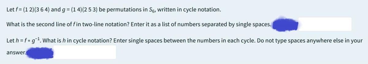 Let f= (1 2) (364) and g = (1 4) (2 5 3) be permutations in S6, written in cycle notation.
What is the second line of fin two-line notation? Enter it as a list of numbers separated by single spaces.
Let h = f g ¹. What is h in cycle notation? Enter single spaces between the numbers in each cycle. Do not type spaces anywhere else in your
answer.