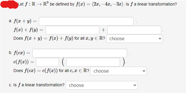 Let f: R → R³ be defined by f(x) = (2x, -4x, -3x). Is fa linear transformation?
a. f(x + y)
=
f(x) + f(y)
+
Does f(x + y) = f(x) + f(y) for all x, y = R? choose
b. f(cx) =
=
c(f(x)) =
Does f(cx) = c(f(x)) for all c, x = R? choose
c. Is f a linear transformation? choose