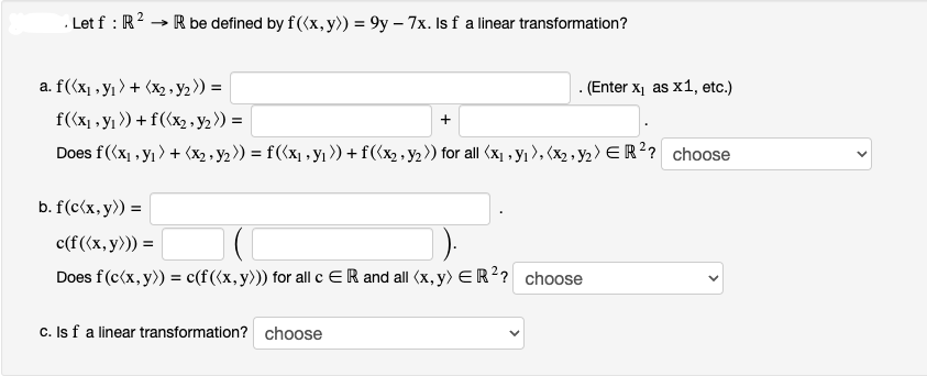. Let f: R²
→ R be defined by f((x, y)) = 9y - 7x. Is f a linear transformation?
a. f((x₁, y₁) + (x2 - y2)) =
f((x₁, y₁>) + f((x₂ - y2)) =
Does f((x₁, y₁) + (x₂ - y₂)) = f({x₁, y₁ )) + f((x₂ - y₂)) for all (x₁, y₁), (x₂, y₂) ER²? choose
b. f(c(x, y)) =
. (Enter x₁ as x1, etc.)
c(f ((x, y))) =
(C
Does f (c(x, y)) = c(f((x, y))) for all c ER and all (x, y) ER²? choose
c. Is f a linear transformation? choose
<