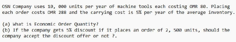 OSN Company uses 10, 000 units per year of machine tools each costing OMR 80. Placing
each order costs OMR 288 and the carrying cost is 5% per year of the average inventory.
(a) What is Economic Order Quantity?
(b) If the company gets 5% discount if it places an order of 2, 500 units, should the
company accept the discount offer or not ?.