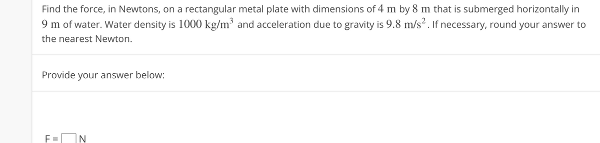 Find the force, in Newtons, on a rectangular metal plate with dimensions of 4 m by 8 m that is submerged horizontally in
9 m of water. Water density is 1000 kg/m³ and acceleration due to gravity is 9.8 m/s². If necessary, round your answer to
the nearest Newton.
Provide your answer below:
F=
