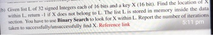 b) Given list L of 32 signed Integers each of 16 bits and a key X (16 bit). Find the location of X
within L, return -1 if X does not belong to L. The list L is stored in memory inside the data
section. You have to use Binary Search to look for X within L. Report the number of iterations
taken to successfully/unsuccessfully find X. Reference link
5:11 pm
