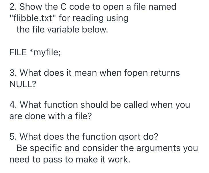 2. Show the C code to open a file named
"flibble.txt" for reading using
the file variable below.
FILE *myfile;
3. What does it mean when fopen returns
NULL?
4. What function should be called when you
are done with a file?
5. What does the function qsort do?
Be specific and consider the arguments you
need to pass to make it work.
