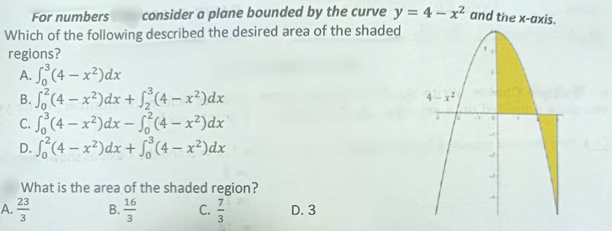 For numbers
consider a plane bounded by the curve y = 4-x² and the x-axis.
Which of the following described the desired area of the shaded
regions?
3
A. So (4-x²) dx
0
2
B. ²(4-x²) dx + √2² (4-x²) dx
4x²
3
c. ³ (4- x²) dx - √² (4- x²) dx
2
3
D. S²(4- x²) dx + √(4- x²) dx
What is the area of the shaded region?
23
16
B. 1/10
c. 7/7/7
D. 3
3
3
3
A.