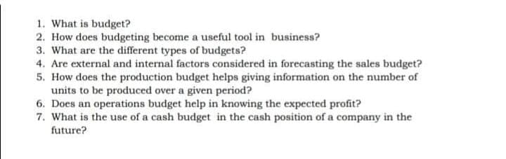 1. What is budget?
2. How does budgeting become a useful tool in business?
3. What are the different types of budgets?
4. Are external and internal factors considered in forecasting the sales budget?
5. How does the production budget helps giving information on the number of
units to be produced over a given period?
6. Does an operations budget help in knowing the expected profit?
7. What is the use of a cash budget in the cash position of a company in the
future?
