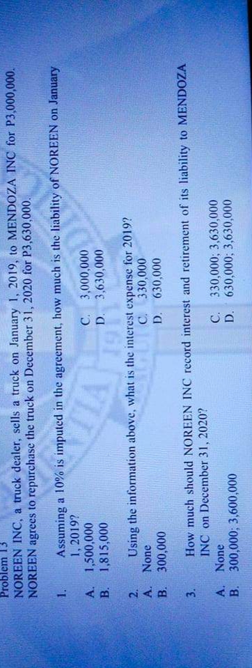 Problem 13
NOREEN INC, a truck dealer, sells a truck on January 1, 2019, to MENDOZA INC for P3,000,000.
NOREEN agrees to repurchase the truck on December 31, 2020 for P3,630,000.
1.
Assuming a 10% is imputed in the agreement, how much is the liability ofNOREEN on January
1, 2019?
A. 1,500,000
B. 1,815,000
C. 3,000,000
D. 3,630,000
Using the information above, what is the interest expense for 2019?
None
B.
2.
C. 330,000
D. 630,000
300,000
How much should NOREEN INC record interest and retirement of its liability to MENDOZA
INC on December 31, 2020?
3.
A. None
300,000; 3,600,000
B.
C. 330,000; 3,630,000
D. 630,000; 3,630,000
