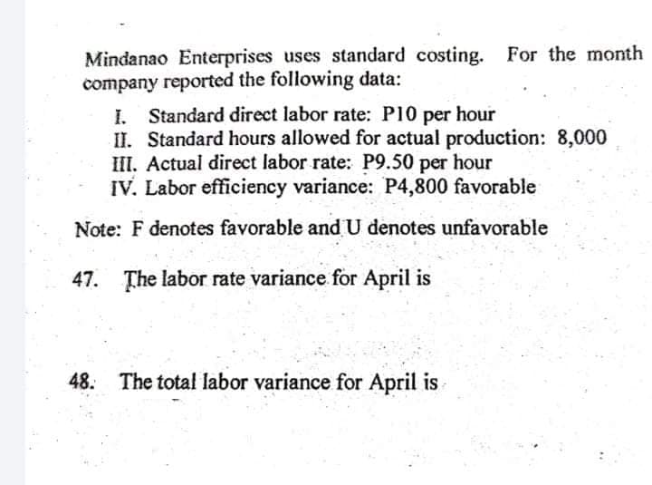 Mindanao Enterprises uses standard costing. For the month
company reported the following data:
I. Standard direct labor rate: P10 per hour
II. Standard hours allowed for actual production: 8,000
III. Actual direct labor rate: P9.50 per hour
IV. Labor efficiency variance: P4,800 favorable
Note: F denotes favorable and U denotes unfavorable
47. The labor rate variance for April is
48. The total labor variance for April is
