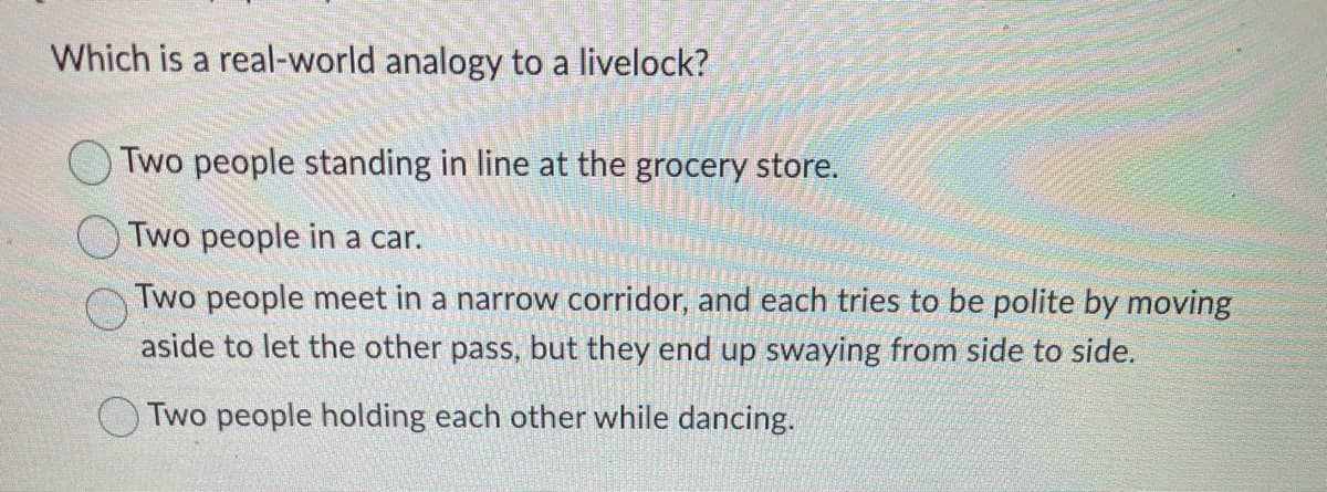 Which is a real-world analogy to a livelock?
Two people standing in line at the grocery store.
Two people in a car.
Two people meet in a narrow corridor, and each tries to be polite by moving
aside to let the other pass, but they end up swaying from side to side.
Two people holding each other while dancing.