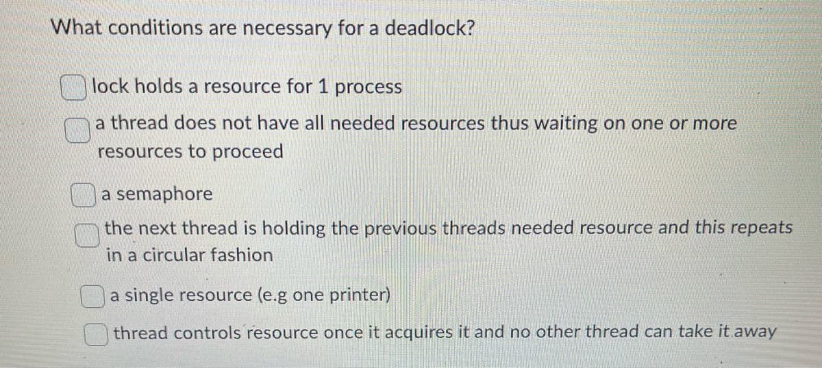 What conditions are necessary for a deadlock?
lock holds a resource for 1 process
a thread does not have all needed resources thus waiting on one or more
resources to proceed
a semaphore
the next thread is holding the previous threads needed resource and this repeats
in a circular fashion
a single resource (e.g one printer)
thread controls resource once it acquires it and no other thread can take it away