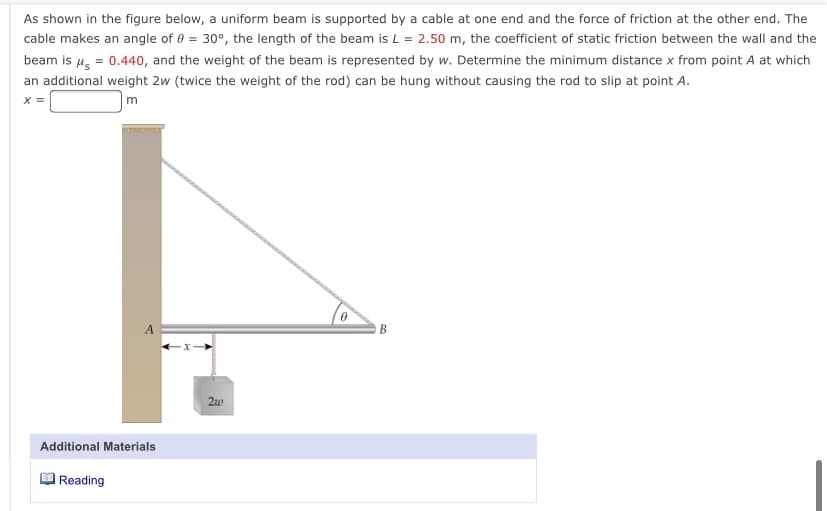 As shown in the figure below, a uniform beam is supported by a cable at one end and the force of friction at the other end. The
cable makes an angle of e = 30°, the length of the beam is L = 2.50 m, the coefficient of static friction between the wall and the
beam is 4, = 0.440, and the weight of the beam is represented by w. Determine the minimum distance x from point A at which
an additional weight 2w (twice the weight of the rod) can be hung without causing the rod to slip at point A.
X =
m
A
B
2w
Additional Materials
Reading
