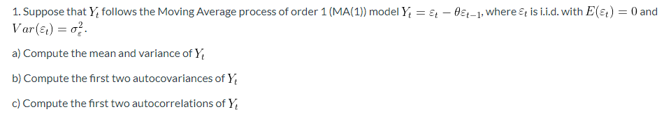 1. Suppose that Y, follows the Moving Average process of order 1 (MA(1)) model Y₁ = t - 0&t-1, where & is i.i.d. with E(&) = 0 and
Var(t) = 0².
a) Compute the mean and variance of Yt
b) Compute the first two autocovariances of Y
c) Compute the first two autocorrelations of Y