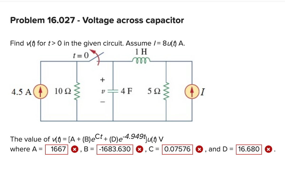 Problem 16.027 - Voltage across capacitor
Find (t) for t> 0 in the given circuit. Assume /= 8u(t) A.
t=0
1 H
m
4.5 A
10 92
+
v=4F 5Ω
I
The value of v(t) = [A + (B)e
Ct+ (D)e-4.949tju(t) V
where A = 1667 X B = -1683.630 X = 0.07576 X and D = 16.680
X